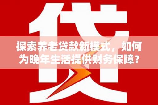遂宁探索养老贷款新模式，如何为晚年生活提供财务保障？